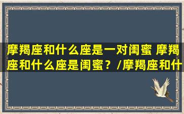 摩羯座和什么座是一对闺蜜 摩羯座和什么座是闺蜜？/摩羯座和什么座是一对闺蜜 摩羯座和什么座是闺蜜？-我的网站